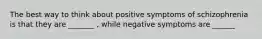 The best way to think about positive symptoms of schizophrenia is that they are _______ , while negative symptoms are ______