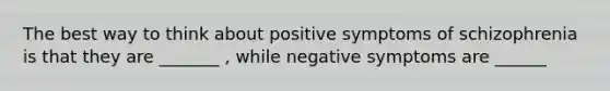 The best way to think about positive symptoms of schizophrenia is that they are _______ , while negative symptoms are ______