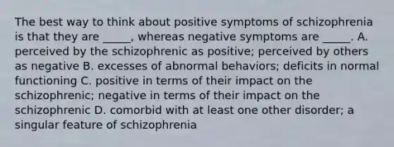 The best way to think about positive symptoms of schizophrenia is that they are _____, whereas negative symptoms are _____. A. perceived by the schizophrenic as positive; perceived by others as negative B. excesses of abnormal behaviors; deficits in normal functioning C. positive in terms of their impact on the schizophrenic; negative in terms of their impact on the schizophrenic D. comorbid with at least one other disorder; a singular feature of schizophrenia