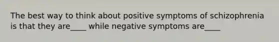 The best way to think about positive symptoms of schizophrenia is that they are____ while negative symptoms are____