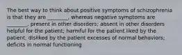 The best way to think about positive symptoms of schizophrenia is that they are ________, whereas negative symptoms are ________. present in other disorders; absent in other disorders helpful for the patient; harmful for the patient liked by the patient; disliked by the patient excesses of normal behaviors; deficits in normal functioning