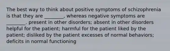 The best way to think about positive symptoms of schizophrenia is that they are ________, whereas negative symptoms are ________. present in other disorders; absent in other disorders helpful for the patient; harmful for the patient liked by the patient; disliked by the patient excesses of normal behaviors; deficits in normal functioning