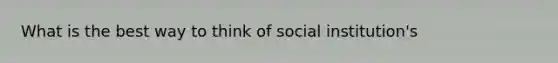 What is the best way to think of social institution's