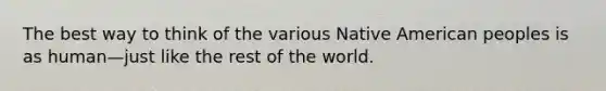 The best way to think of the various Native American peoples is as human—just like the rest of the world.