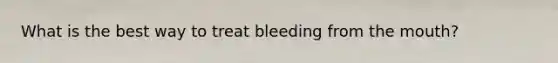 What is the best way to treat bleeding from the mouth?