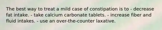 The best way to treat a mild case of constipation is to - decrease fat intake. - take calcium carbonate tablets. - increase fiber and fluid intakes. - use an over-the-counter laxative.