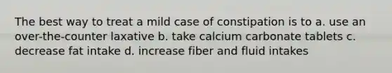 The best way to treat a mild case of constipation is to a. use an over-the-counter laxative b. take calcium carbonate tablets c. decrease fat intake d. increase fiber and fluid intakes