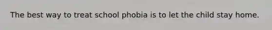 The best way to treat school phobia is to let the child stay home.