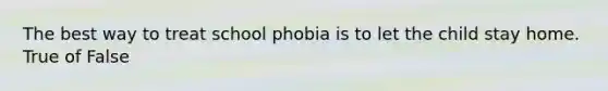 The best way to treat school phobia is to let the child stay home. True of False