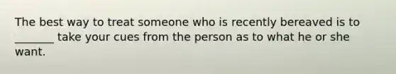 The best way to treat someone who is recently bereaved is to _______ take your cues from the person as to what he or she want.