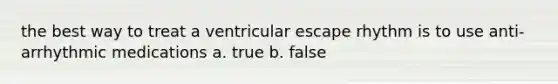 the best way to treat a ventricular escape rhythm is to use anti-arrhythmic medications a. true b. false