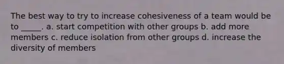 The best way to try to increase cohesiveness of a team would be to _____. a. start competition with other groups b. add more members c. reduce isolation from other groups d. increase the diversity of members