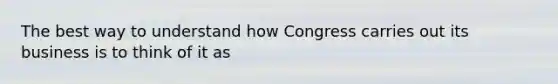 The best way to understand how Congress carries out its business is to think of it as