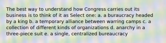 The best way to understand how Congress carries out its business is to think of it as Select one: a. a buraucracy headed by a king b. a temporary alliance between warring camps c. a collection of different kinds of organizations d. anarchy in a three-piece suit e. a single, centralized bureaucracy