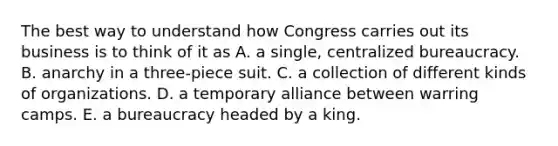 The best way to understand how Congress carries out its business is to think of it as A. a single, centralized bureaucracy. B. anarchy in a three-piece suit. C. a collection of different kinds of organizations. D. a temporary alliance between warring camps. E. a bureaucracy headed by a king.