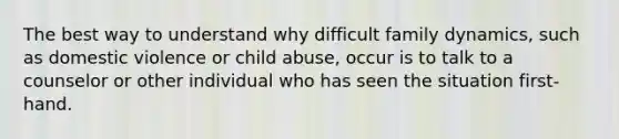 The best way to understand why difficult family dynamics, such as domestic violence or child abuse, occur is to talk to a counselor or other individual who has seen the situation first-hand.