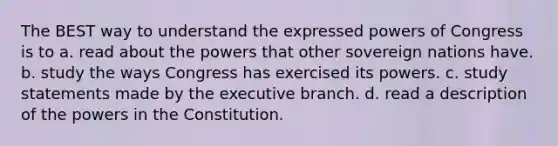 The BEST way to understand the expressed powers of Congress is to a. read about the powers that other sovereign nations have. b. study the ways Congress has exercised its powers. c. study statements made by the executive branch. d. read a description of the powers in the Constitution.