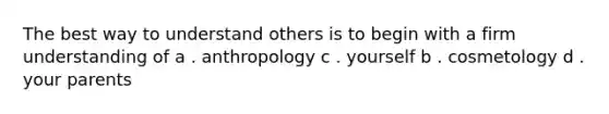 The best way to understand others is to begin with a firm understanding of a . anthropology c . yourself b . cosmetology d . your parents