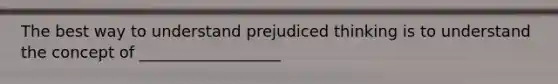 The best way to understand prejudiced thinking is to understand the concept of __________________
