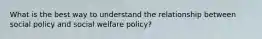 What is the best way to understand the relationship between social policy and social welfare policy?