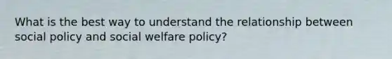 What is the best way to understand the relationship between social policy and social welfare policy?