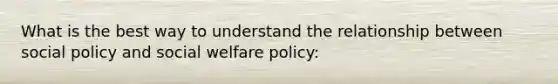 What is the best way to understand the relationship between social policy and social welfare policy: