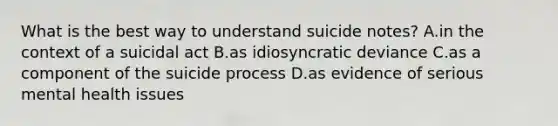 What is the best way to understand suicide notes? A.in the context of a suicidal act B.as idiosyncratic deviance C.as a component of the suicide process D.as evidence of serious mental health issues