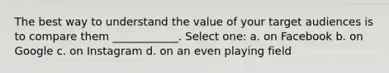 The best way to understand the value of your target audiences is to compare them ____________. Select one: a. on Facebook b. on Google c. on Instagram d. on an even playing field