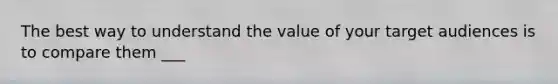 The best way to understand the value of your target audiences is to compare them ___