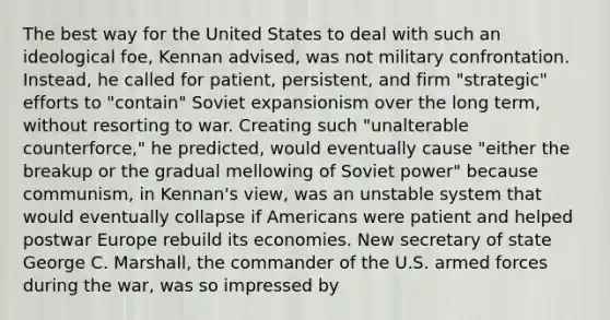 The best way for the United States to deal with such an ideological foe, Kennan advised, was not military confrontation. Instead, he called for patient, persistent, and firm "strategic" efforts to "contain" Soviet expansionism over the long term, without resorting to war. Creating such "unalterable counterforce," he predicted, would eventually cause "either the breakup or the gradual mellowing of Soviet power" because communism, in Kennan's view, was an unstable system that would eventually collapse if Americans were patient and helped postwar Europe rebuild its economies. New secretary of state George C. Marshall, the commander of the U.S. armed forces during the war, was so impressed by