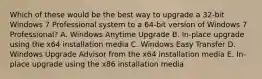 Which of these would be the best way to upgrade a 32-bit Windows 7 Professional system to a 64-bit version of Windows 7 Professional? A. Windows Anytime Upgrade B. In-place upgrade using the x64 installation media C. Windows Easy Transfer D. Windows Upgrade Advisor from the x64 installation media E. In-place upgrade using the x86 installation media