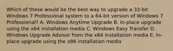 Which of these would be the best way to upgrade a 32-bit Windows 7 Professional system to a 64-bit version of Windows 7 Professional? A. Windows Anytime Upgrade B. In-place upgrade using the x64 installation media C. Windows Easy Transfer D. Windows Upgrade Advisor from the x64 installation media E. In-place upgrade using the x86 installation media