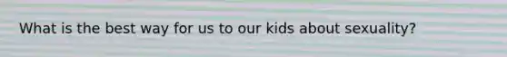 What is the best way for us to our kids about sexuality?