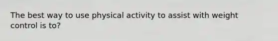 The best way to use physical activity to assist with weight control is to?