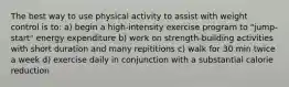 The best way to use physical activity to assist with weight control is to: a) begin a high-intensity exercise program to "jump-start" energy expenditure b) work on strength-building activities with short duration and many repititions c) walk for 30 min twice a week d) exercise daily in conjunction with a substantial calorie reduction