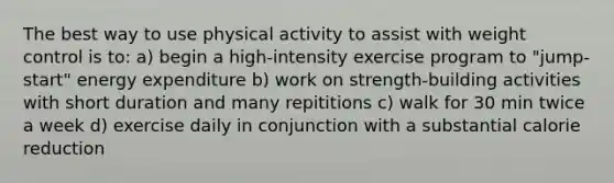 The best way to use physical activity to assist with weight control is to: a) begin a high-intensity exercise program to "jump-start" energy expenditure b) work on strength-building activities with short duration and many repititions c) walk for 30 min twice a week d) exercise daily in conjunction with a substantial calorie reduction