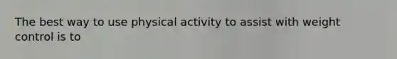 The best way to use physical activity to assist with weight control is to