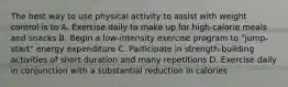 The best way to use physical activity to assist with weight control is to A. Exercise daily to make up for high-calorie meals and snacks B. Begin a low-intensity exercise program to "jump-start" energy expenditure C. Participate in strength-building activities of short duration and many repetitions D. Exercise daily in conjunction with a substantial reduction in calories