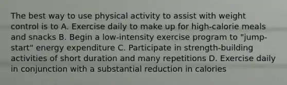 The best way to use physical activity to assist with weight control is to A. Exercise daily to make up for high-calorie meals and snacks B. Begin a low-intensity exercise program to "jump-start" energy expenditure C. Participate in strength-building activities of short duration and many repetitions D. Exercise daily in conjunction with a substantial reduction in calories