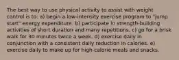 The best way to use physical activity to assist with weight control is to: a) begin a low-intensity exercise program to "jump start" energy expenditure. b) participate in strength-building activities of short duration and many repetitions. c) go for a brisk walk for 30 minutes twice a week. d) exercise daily in conjunction with a consistent daily reduction in calories. e) exercise daily to make up for high-calorie meals and snacks.