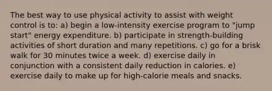 The best way to use physical activity to assist with weight control is to: a) begin a low-intensity exercise program to "jump start" energy expenditure. b) participate in strength-building activities of short duration and many repetitions. c) go for a brisk walk for 30 minutes twice a week. d) exercise daily in conjunction with a consistent daily reduction in calories. e) exercise daily to make up for high-calorie meals and snacks.