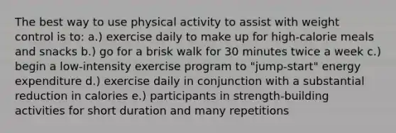 The best way to use physical activity to assist with weight control is to: a.) exercise daily to make up for high-calorie meals and snacks b.) go for a brisk walk for 30 minutes twice a week c.) begin a low-intensity exercise program to "jump-start" energy expenditure d.) exercise daily in conjunction with a substantial reduction in calories e.) participants in strength-building activities for short duration and many repetitions