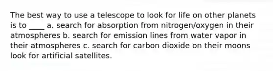 The best way to use a telescope to look for life on other planets is to ____ a. search for absorption from nitrogen/oxygen in their atmospheres b. search for emission lines from water vapor in their atmospheres c. search for carbon dioxide on their moons look for artificial satellites.