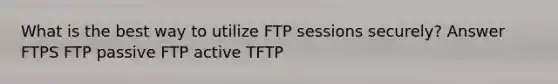 What is the best way to utilize FTP sessions securely? Answer FTPS FTP passive FTP active TFTP