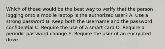 Which of these would be the best way to verify that the person logging onto a mobile laptop is the authorized user? A. Use a strong password B. Keep both the username and the password confidential C. Require the use of a smart card D. Require a periodic password change E. Require the user of an encrypted drive