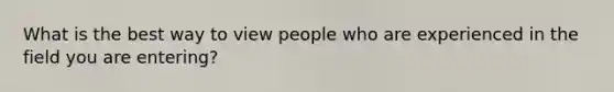 What is the best way to view people who are experienced in the field you are entering?