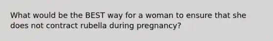 What would be the BEST way for a woman to ensure that she does not contract rubella during pregnancy?