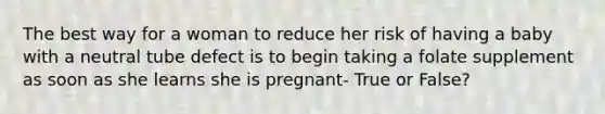 The best way for a woman to reduce her risk of having a baby with a neutral tube defect is to begin taking a folate supplement as soon as she learns she is pregnant- True or False?