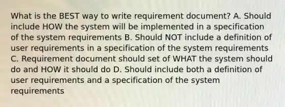 What is the BEST way to write requirement document? A. Should include HOW the system will be implemented in a specification of the system requirements B. Should NOT include a definition of user requirements in a specification of the system requirements C. Requirement document should set of WHAT the system should do and HOW it should do D. Should include both a definition of user requirements and a specification of the system requirements