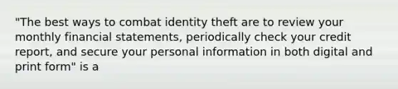 "The best ways to combat identity theft are to review your monthly financial statements, periodically check your credit report, and secure your personal information in both digital and print form" is a